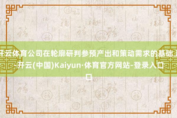 开云体育公司在轮廓研判参预产出和策动需求的基础上-开云(中国)Kaiyun·体育官方网站-登录入口