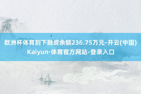 欧洲杯体育刻下融资余额236.75万元-开云(中国)Kaiyun·体育官方网站-登录入口