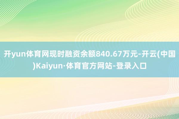 开yun体育网现时融资余额840.67万元-开云(中国)Kaiyun·体育官方网站-登录入口