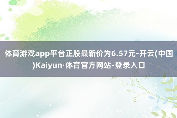 体育游戏app平台正股最新价为6.57元-开云(中国)Kaiyun·体育官方网站-登录入口