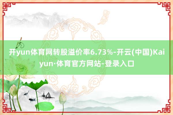 开yun体育网转股溢价率6.73%-开云(中国)Kaiyun·体育官方网站-登录入口