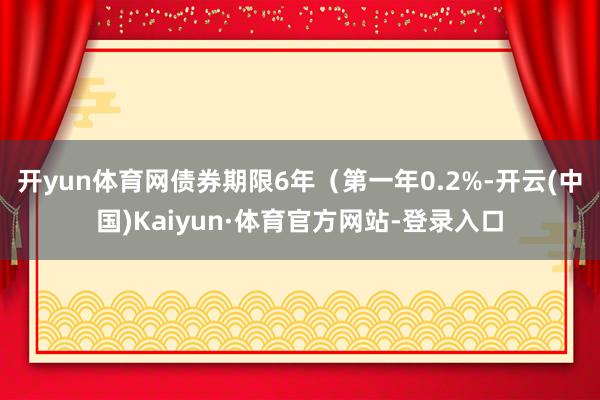 开yun体育网债券期限6年（第一年0.2%-开云(中国)Kaiyun·体育官方网站-登录入口