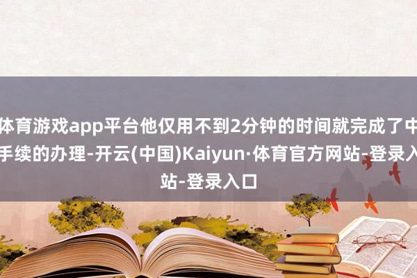 体育游戏app平台他仅用不到2分钟的时间就完成了中转手续的办理-开云(中国)Kaiyun·体育官方网站-登录入口