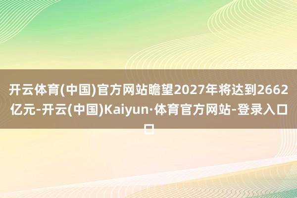 开云体育(中国)官方网站瞻望2027年将达到2662亿元-开云(中国)Kaiyun·体育官方网站-登录入口