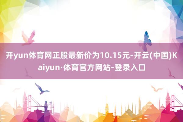 开yun体育网正股最新价为10.15元-开云(中国)Kaiyun·体育官方网站-登录入口