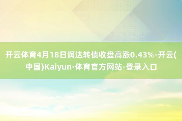 开云体育4月18日润达转债收盘高涨0.43%-开云(中国)Kaiyun·体育官方网站-登录入口