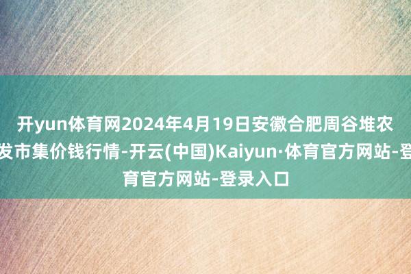 开yun体育网2024年4月19日安徽合肥周谷堆农居品批发市集价钱行情-开云(中国)Kaiyun·体育官方网站-登录入口