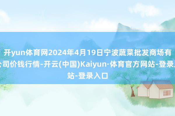 开yun体育网2024年4月19日宁波蔬菜批发商场有限公司价钱行情-开云(中国)Kaiyun·体育官方网站-登录入口