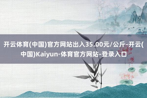 开云体育(中国)官方网站出入35.00元/公斤-开云(中国)Kaiyun·体育官方网站-登录入口