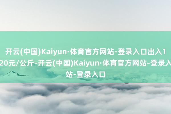 开云(中国)Kaiyun·体育官方网站-登录入口出入11.20元/公斤-开云(中国)Kaiyun·体育官方网站-登录入口