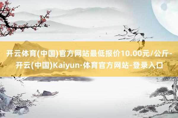 开云体育(中国)官方网站最低报价10.00元/公斤-开云(中国)Kaiyun·体育官方网站-登录入口