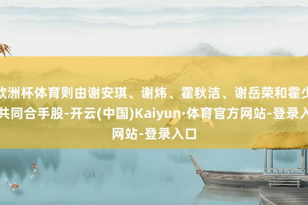 欧洲杯体育则由谢安琪、谢炜、霍秋洁、谢岳荣和霍少容共同合手股-开云(中国)Kaiyun·体育官方网站-登录入口