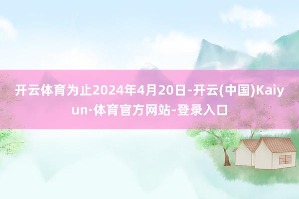 开云体育为止2024年4月20日-开云(中国)Kaiyun·体育官方网站-登录入口