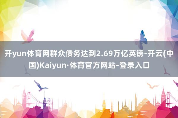 开yun体育网群众债务达到2.69万亿英镑-开云(中国)Kaiyun·体育官方网站-登录入口