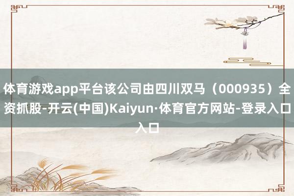 体育游戏app平台该公司由四川双马（000935）全资抓股-开云(中国)Kaiyun·体育官方网站-登录入口