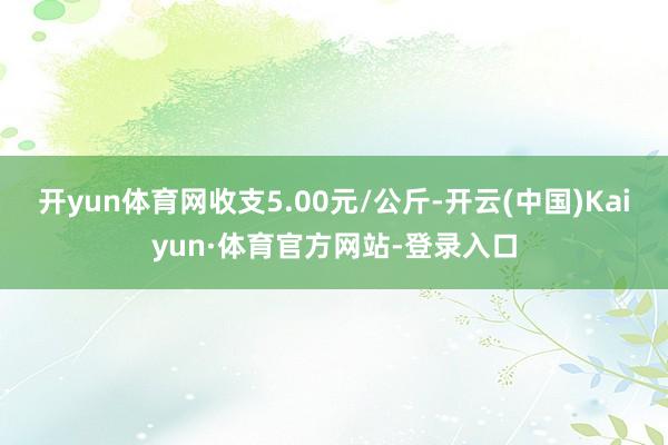 开yun体育网收支5.00元/公斤-开云(中国)Kaiyun·体育官方网站-登录入口