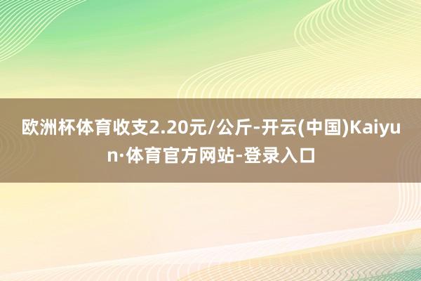 欧洲杯体育收支2.20元/公斤-开云(中国)Kaiyun·体育官方网站-登录入口