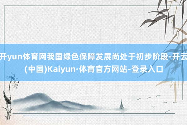 开yun体育网我国绿色保障发展尚处于初步阶段-开云(中国)Kaiyun·体育官方网站-登录入口