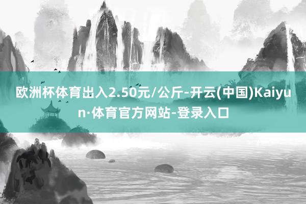 欧洲杯体育出入2.50元/公斤-开云(中国)Kaiyun·体育官方网站-登录入口