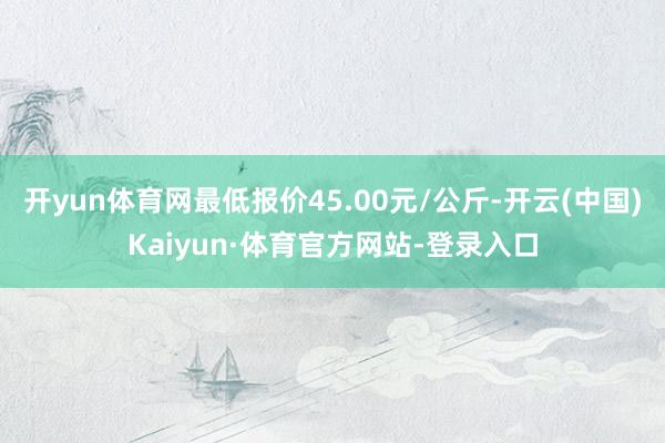 开yun体育网最低报价45.00元/公斤-开云(中国)Kaiyun·体育官方网站-登录入口