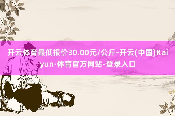 开云体育最低报价30.00元/公斤-开云(中国)Kaiyun·体育官方网站-登录入口