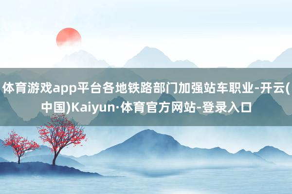 体育游戏app平台各地铁路部门加强站车职业-开云(中国)Kaiyun·体育官方网站-登录入口