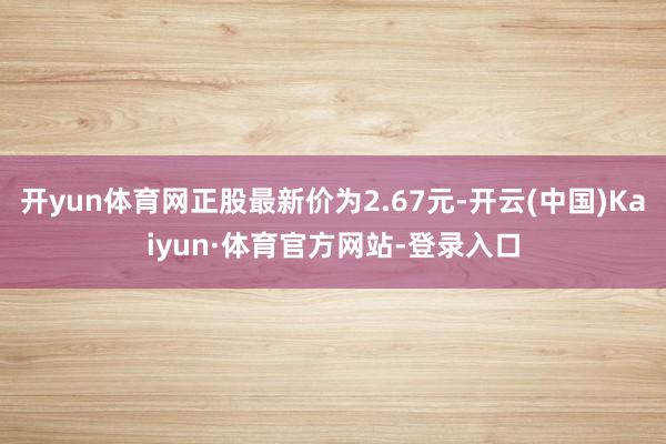 开yun体育网正股最新价为2.67元-开云(中国)Kaiyun·体育官方网站-登录入口