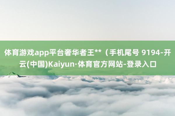 体育游戏app平台奢华者王**（手机尾号 9194-开云(中国)Kaiyun·体育官方网站-登录入口