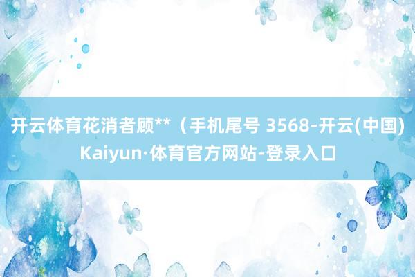 开云体育花消者顾**（手机尾号 3568-开云(中国)Kaiyun·体育官方网站-登录入口