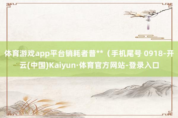 体育游戏app平台销耗者普**（手机尾号 0918-开云(中国)Kaiyun·体育官方网站-登录入口