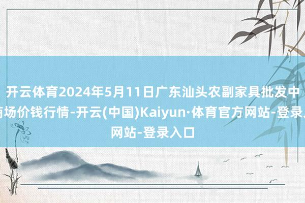 开云体育2024年5月11日广东汕头农副家具批发中心商场价钱行情-开云(中国)Kaiyun·体育官方网站-登录入口