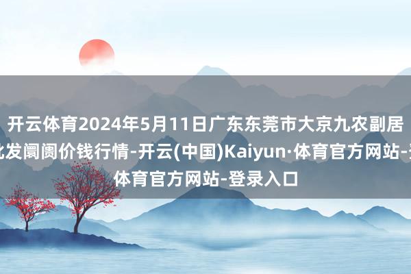 开云体育2024年5月11日广东东莞市大京九农副居品中心批发阛阓价钱行情-开云(中国)Kaiyun·体育官方网站-登录入口