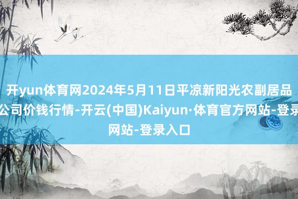 开yun体育网2024年5月11日平凉新阳光农副居品有限公司价钱行情-开云(中国)Kaiyun·体育官方网站-登录入口