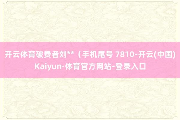 开云体育破费者刘**（手机尾号 7810-开云(中国)Kaiyun·体育官方网站-登录入口