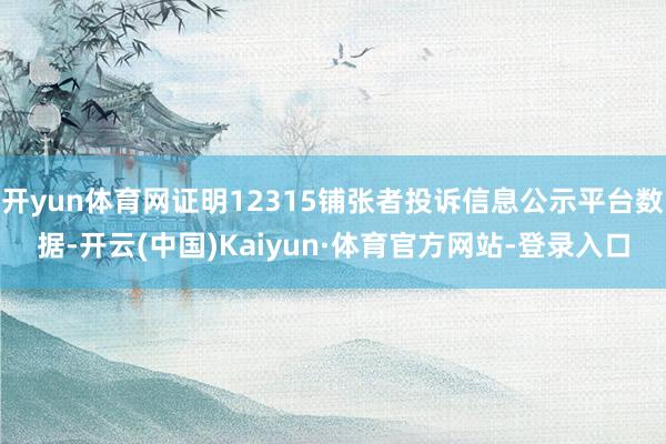 开yun体育网证明12315铺张者投诉信息公示平台数据-开云(中国)Kaiyun·体育官方网站-登录入口