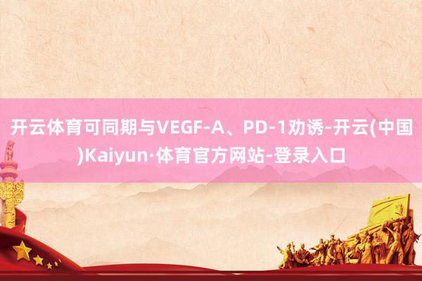 开云体育可同期与VEGF-A、PD-1劝诱-开云(中国)Kaiyun·体育官方网站-登录入口