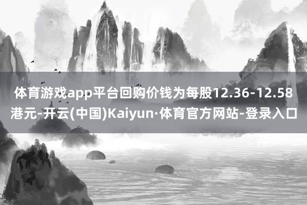 体育游戏app平台回购价钱为每股12.36-12.58港元-开云(中国)Kaiyun·体育官方网站-登录入口