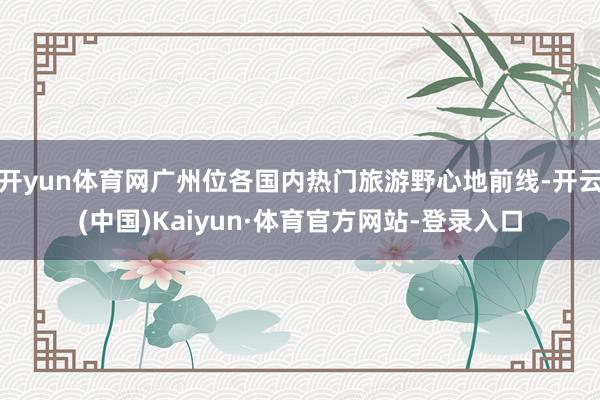 开yun体育网广州位各国内热门旅游野心地前线-开云(中国)Kaiyun·体育官方网站-登录入口