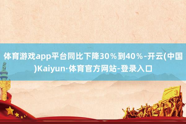 体育游戏app平台同比下降30％到40％-开云(中国)Kaiyun·体育官方网站-登录入口