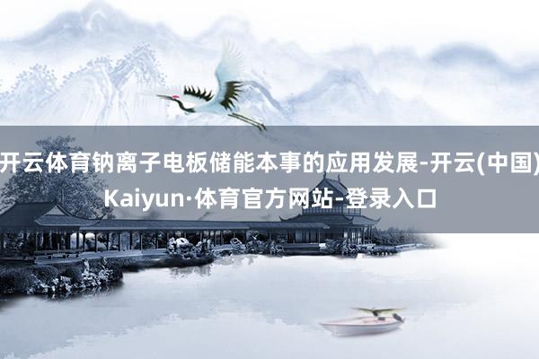 开云体育钠离子电板储能本事的应用发展-开云(中国)Kaiyun·体育官方网站-登录入口