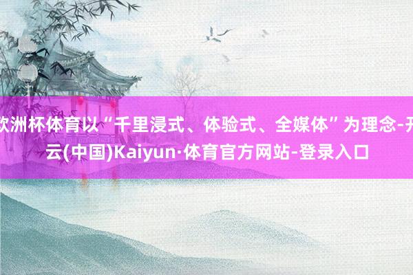 欧洲杯体育以“千里浸式、体验式、全媒体”为理念-开云(中国)Kaiyun·体育官方网站-登录入口