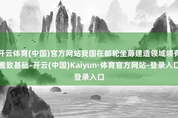 开云体育(中国)官方网站我国在邮轮坐蓐建造领域领有雅致基础-开云(中国)Kaiyun·体育官方网站-登录入口