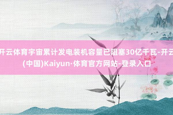 开云体育宇宙累计发电装机容量已阻塞30亿千瓦-开云(中国)Kaiyun·体育官方网站-登录入口