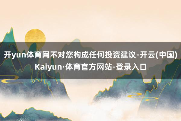 开yun体育网不对您构成任何投资建议-开云(中国)Kaiyun·体育官方网站-登录入口