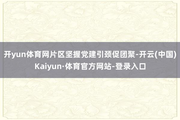 开yun体育网片区坚握党建引颈促团聚-开云(中国)Kaiyun·体育官方网站-登录入口