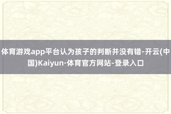 体育游戏app平台认为孩子的判断并没有错-开云(中国)Kaiyun·体育官方网站-登录入口