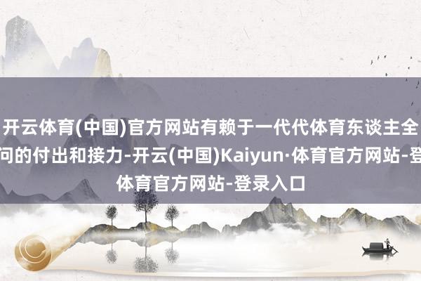 开云体育(中国)官方网站有赖于一代代体育东谈主全身心过问的付出和接力-开云(中国)Kaiyun·体育官方网站-登录入口