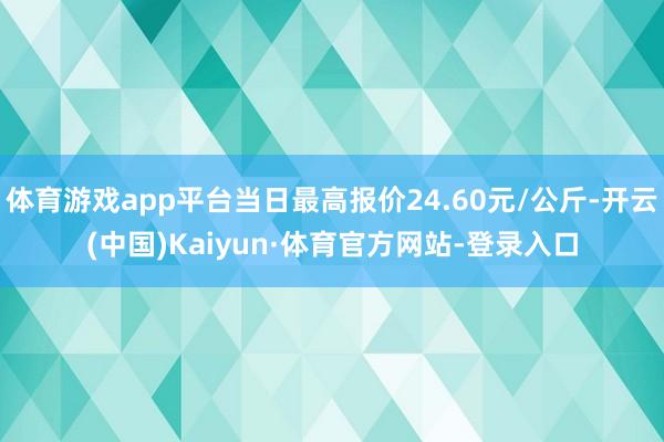 体育游戏app平台当日最高报价24.60元/公斤-开云(中国)Kaiyun·体育官方网站-登录入口