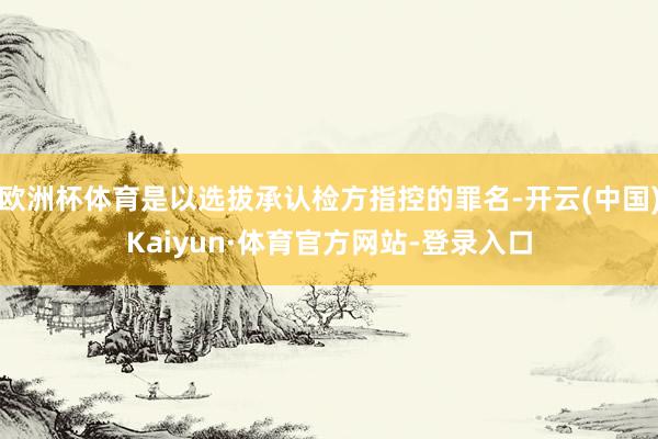 欧洲杯体育是以选拔承认检方指控的罪名-开云(中国)Kaiyun·体育官方网站-登录入口