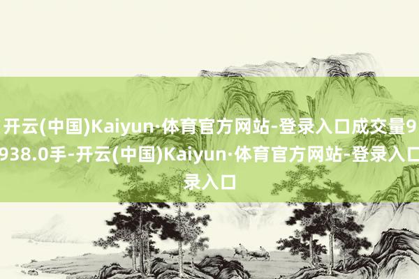 开云(中国)Kaiyun·体育官方网站-登录入口成交量9938.0手-开云(中国)Kaiyun·体育官方网站-登录入口